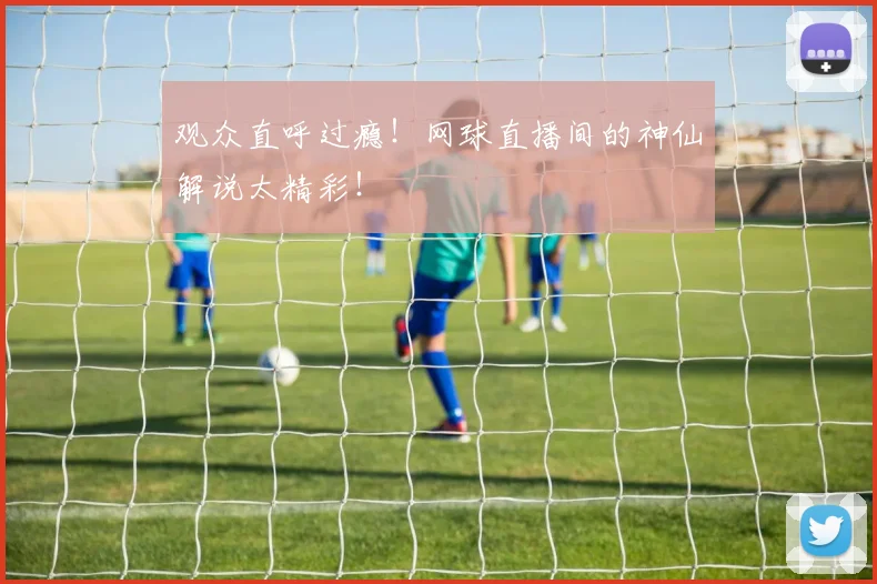 观众直呼过瘾!网球直播间的神仙解说太精彩!