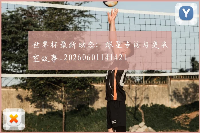 世界杯最新动态:球星专访与更衣室故事_20260601141421