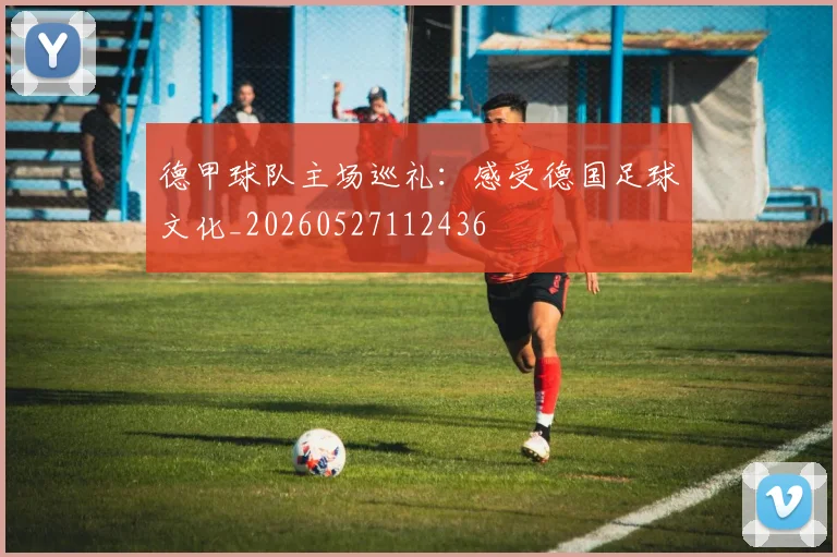德甲球队主场巡礼:感受德国足球文化_20260527112436